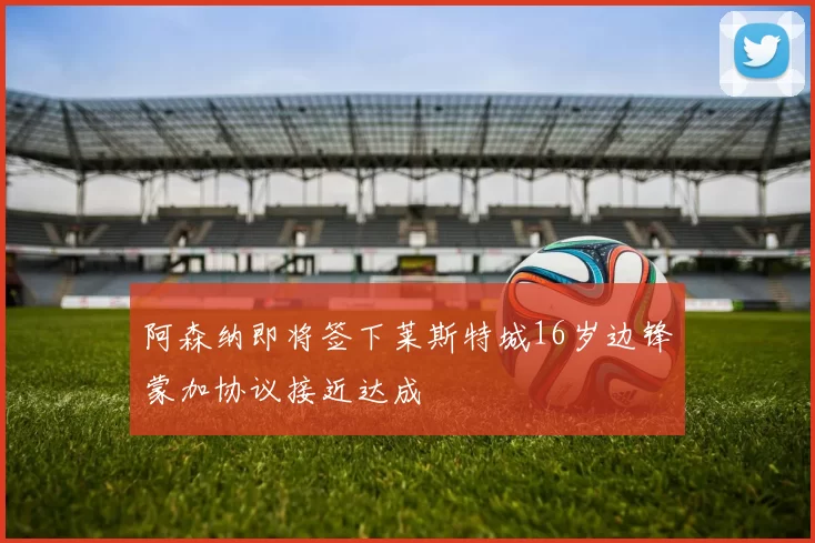 阿森纳即将签下莱斯特城16岁边锋蒙加协议接近达成